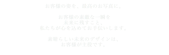 お客様の姿を、最高のお写真に。お客様の素敵な一瞬を未来に残すこと、私たちが心を込めてお手伝いします。素晴らしい未来のデザインは、お客様が主役です。